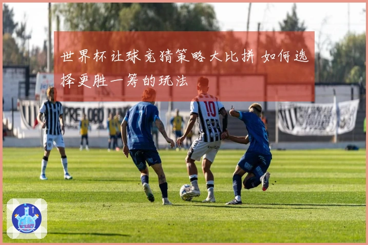 世界杯让球竞猜策略大比拼 如何选择更胜一筹的玩法