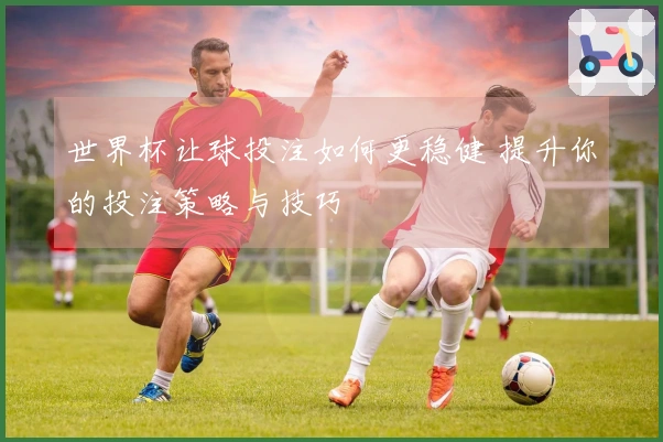 世界杯让球投注如何更稳健 提升你的投注策略与技巧
